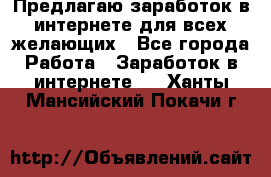 Предлагаю,заработок в интернете для всех желающих - Все города Работа » Заработок в интернете   . Ханты-Мансийский,Покачи г.